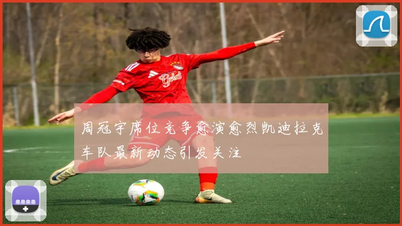 周冠宇席位竞争愈演愈烈凯迪拉克车队最新动态引发关注