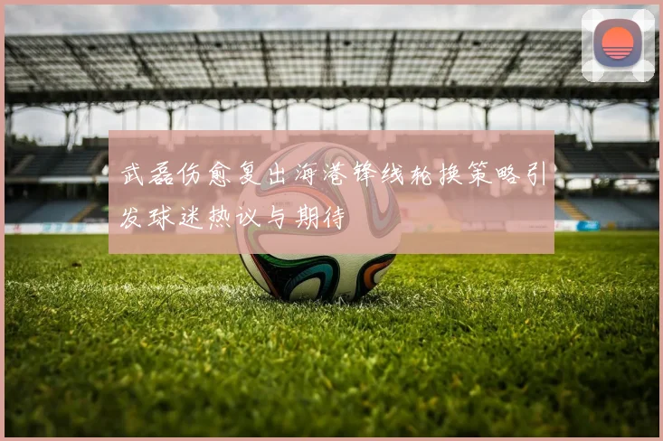武磊伤愈复出海港锋线轮换策略引发球迷热议与期待