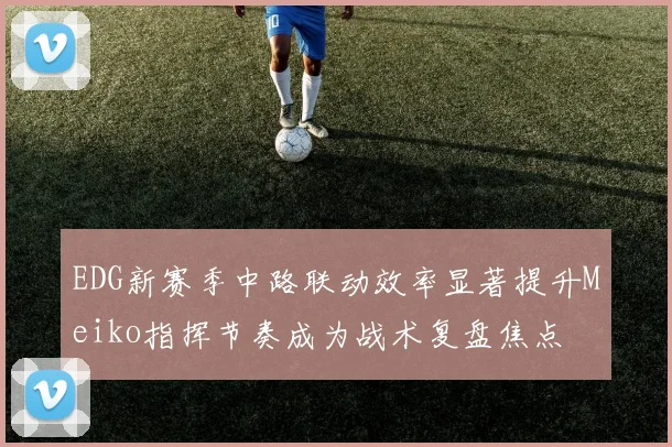 EDG新赛季中路联动效率显著提升Meiko指挥节奏成为战术复盘焦点
