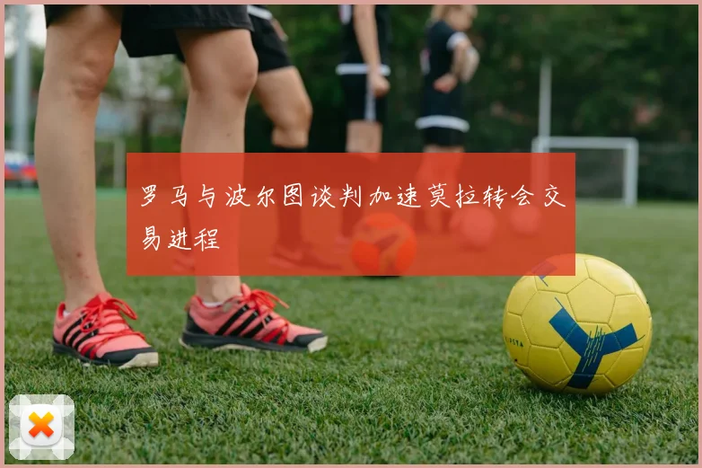 罗马与波尔图谈判加速莫拉转会交易进程