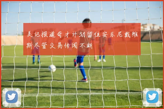 美记报道奇才计划留住安东尼戴维斯尽管交易传闻不断
